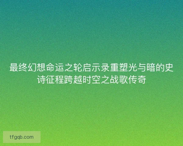 最终幻想命运之轮启示录重塑光与暗的史诗征程跨越时空之战歌传奇