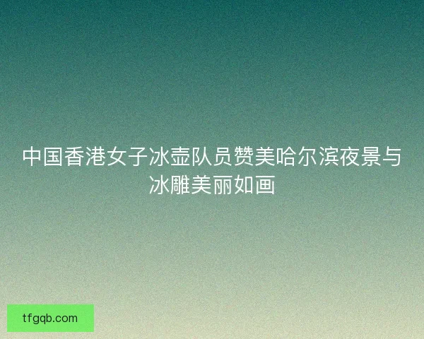 中国香港女子冰壶队员赞美哈尔滨夜景与冰雕美丽如画
