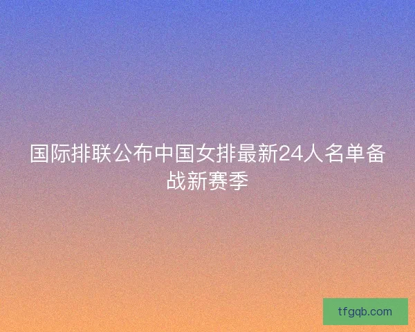 国际排联公布中国女排最新24人名单备战新赛季