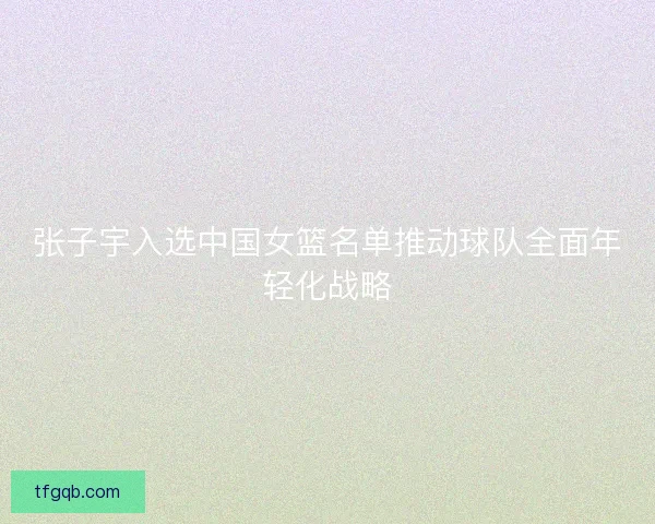 张子宇入选中国女篮名单推动球队全面年轻化战略