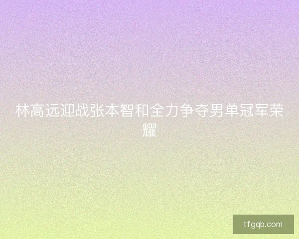 林高远迎战张本智和全力争夺男单冠军荣耀