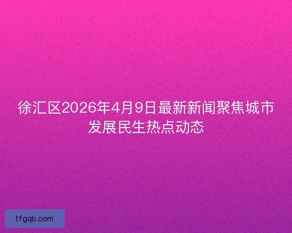 徐汇区2026年4月9日最新新闻聚焦城市发展民生热点动态
