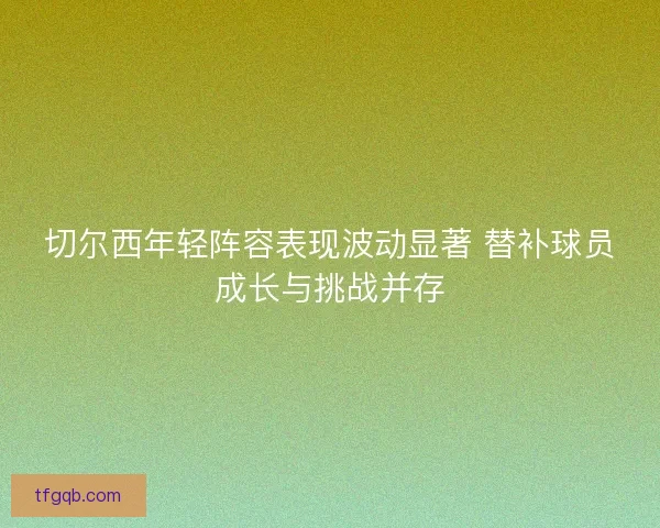 切尔西年轻阵容表现波动显著 替补球员成长与挑战并存
