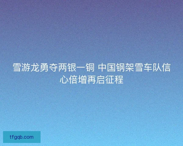 雪游龙勇夺两银一铜 中国钢架雪车队信心倍增再启征程