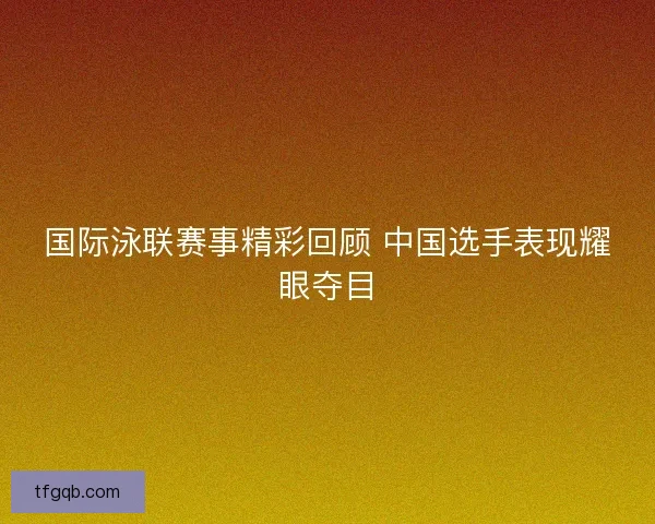 国际泳联赛事精彩回顾 中国选手表现耀眼夺目