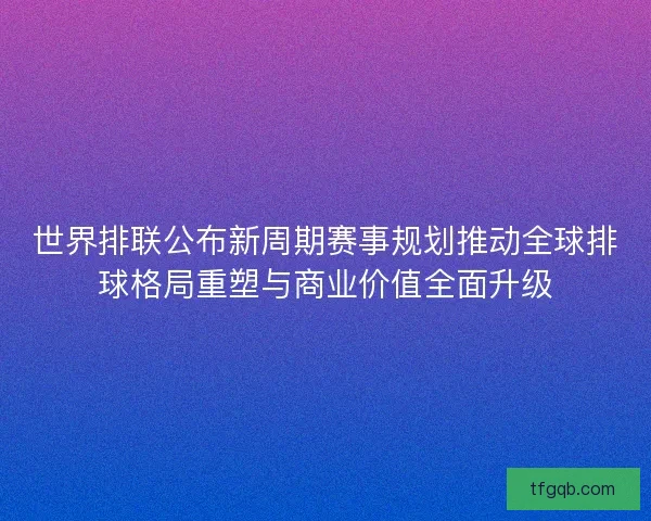 世界排联公布新周期赛事规划推动全球排球格局重塑与商业价值全面升级