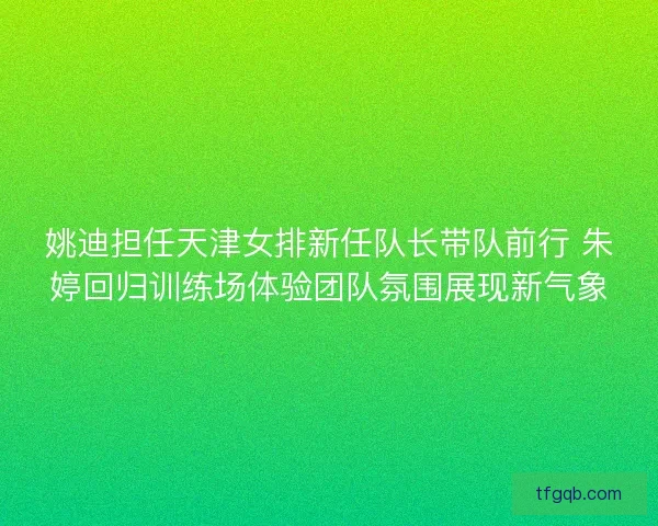 姚迪担任天津女排新任队长带队前行 朱婷回归训练场体验团队氛围展现新气象