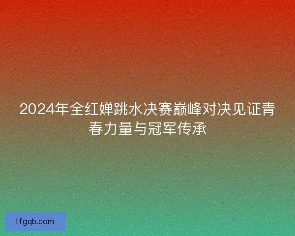2024年全红婵跳水决赛巅峰对决见证青春力量与冠军传承