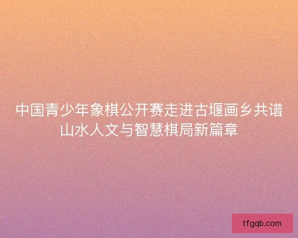中国青少年象棋公开赛走进古堰画乡共谱山水人文与智慧棋局新篇章