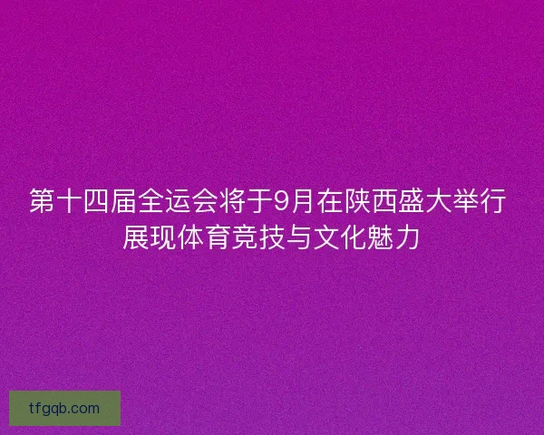 第十四届全运会将于9月在陕西盛大举行 展现体育竞技与文化魅力
